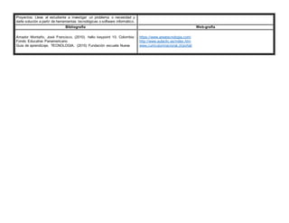 Proyectos: Lleva al estudiante a investigar un problema o necesidad y
darle solución a partir de herramientas tecnológicas o software informático.
Bibliografía Web-grafía
Amador Montaño, José Francisco. (2010). hello keypoint 10. Colombia:
Fondo Educativo Panamericano
Guia de aprendizaje. TECNOLOGIA. (2015) Fundación escuela Nueva
https://www.areatecnologia.com/
http://www.aulaclic.es/index.htm
www.curriculumnacional.cl/portal/
 