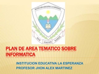 PLAN DE AREA TEMATICO SOBRE 
INFORMATICA 
INSTITUCION EDUCATIVA LA ESPERANZA 
PROFESOR JHON ALEX MARTINEZ 
 