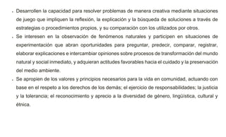  Desarrollen la capacidad para resolver problemas de manera creativa mediante situaciones
de juego que impliquen la reflexión, la explicación y la búsqueda de soluciones a través de
estrategias o procedimientos propios, y su comparación con los utilizados por otros.
 Se interesen en la observación de fenómenos naturales y participen en situaciones de
experimentación que abran oportunidades para preguntar, predecir, comparar, registrar,
elaborar explicaciones e intercambiar opiniones sobre procesos de transformación del mundo
natural y social inmediato, y adquieran actitudes favorables hacia el cuidado y la preservación
del medio ambiente.
 Se apropien de los valores y principios necesarios para la vida en comunidad, actuando con
base en el respeto a los derechos de los demás; el ejercicio de responsabilidades; la justicia
y la tolerancia; el reconocimiento y aprecio a la diversidad de género, lingüística, cultural y
étnica.
 