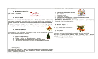 PROYECTO Nº 7
1. NOMBRE DEL PROYECTO
¡YA LLEGÓ LA NAVIDAD!
2. JUSTIFICACIÓN
Pretendemos con este proyecto involucrar a los niños y niñas en la época de la navidad, como
una fiesta de amor y paz en nuestras familias, vivenciando el nacimiento del niño Jesús en el
pesebre, decoración de las viviendas con motivos navideños como luces, arbolito, papá Noel,
etc.
Se abrirán espacios para socializar pasajes bíblicos, villancicos, las novenas de aguinaldo,
rescatando y viviendo la inocencia, humildad y demás valores del niño Jesús.
3. OBJETIVO GENERAL
Involucrar al niño en un ambiente de armonía, amor y unión con sus compañeros y miembros
de la familia, rescatando el sentido navideño.
4. OBJETIVOS ESPÉCIFICOS
a) Rescatar y vivenciar los valores propios de la navidad.
b) Conocer los eventos importantes que se celebran en la navidad.
c) Crear espacios de convivencia para vivir con alegría la época navideña.
5. METODOLOGIA
Este proyecto se desarrollará a través d enseñanza de villancicos, dramatizados de pasajes
bíblicos sobre el nacimiento del niño Jesús, presentación de videos, decoraciones navideñas,
charlas y experiencias significativas.
6. ACTIVIDADES REELEVANTES
 Dramatizado de Nacimiento de Jesús.
 Manualidades
 Visita a las iglesias.
 Presentación de videos.
 Elaboración del pesebre y árbol de navidad con material reciclable.
 Visita a las casas donde hallan pesebres.
EXPERIENCIA SIGNIFICATIVA: Concurso de villancicos y representaciones
navideñas (integración las tres sedes).
7. TIEMPO PROBABLE
Del 20 de Octubre al 20 de Noviembre.
8. RECURSOS
HUMANOS: Alumnos, profesores, directivos, padres de familia, sacerdotes.
MATERIALES: Láminas, fichas, televisor, videos, grabadora, D.V.D., adornos
navideños, videovin, cajas cartulinas, papeles de colores, luces de colores, pesebre.
FISICOS: casas, iglesias, aulas de clase.
 