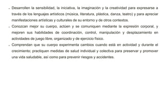  Desarrollen la sensibilidad, la iniciativa, la imaginación y la creatividad para expresarse a
través de los lenguajes artísticos (música, literatura, plástica, danza, teatro) y para apreciar
manifestaciones artísticas y culturales de su entorno y de otros contextos.
 Conozcan mejor su cuerpo, actúen y se comuniquen mediante la expresión corporal, y
mejoren sus habilidades de coordinación, control, manipulación y desplazamiento en
actividades de juego libre, organizado y de ejercicio físico.
 Comprendan que su cuerpo experimenta cambios cuando está en actividad y durante el
crecimiento; practiquen medidas de salud individual y colectiva para preservar y promover
una vida saludable, así como para prevenir riesgos y accidentes.
 