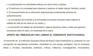 f. La participación en actividades lúdicas con otros niños y adultos;
g. El estímulo a la curiosidad para observar y explorar el medio natural, familiar y social;
h. El reconocimiento de su dimensión espiritual para fundamentar criterios de
comportamiento;
i. La vinculación de la familia y la comunidad al proceso educativo para mejorar la
calidad de vida de los niños en su medio, y
j. La formación de hábitos de alimentación, higiene personal, aseo y orden que generen
conciencia sobre el valor y la necesidad de la salud.
APORTE DEL PREESCOLAR PARA LOGRAR EL HORIZONTE INSTITUCIONAL
El horizonte de la Institución Educativa Rural de Buena Vista fundamenta su quehacer en una
concepción de estudiantes humanista; cimentada en una escala axiológica, rica en principios
éticos y morales, estudiantes analíticos, críticos, reflexivos, investigadores, innovadores,
 