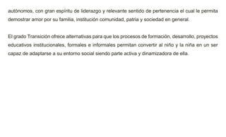 autónomos, con gran espíritu de liderazgo y relevante sentido de pertenencia el cual le permita
demostrar amor por su familia, institución comunidad, patria y sociedad en general.
El grado Transición ofrece alternativas para que los procesos de formación, desarrollo, proyectos
educativos institucionales, formales e informales permitan convertir al niño y la niña en un ser
capaz de adaptarse a su entorno social siendo parte activa y dinamizadora de ella.
 