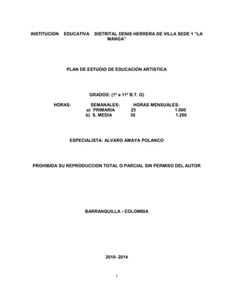 INSTITUCION EDUCATIVA DISTRITAL DENIS HERRERA DE VILLA SEDE 1 “LA
MANGA”
PLAN DE ESTUDIO DE EDUCACION ARTISTICA
GRADOS: (1º a 11º B.T. O)
HORAS: SEMANALES: HORAS MENSUALES:
a) PRIMARIA 25 1.000
b) S. MEDIA 30 1.200
ESPECIALISTA: ALVARO AMAYA POLANCO
PROHIBIDA SU REPRODUCCION TOTAL O PARCIAL SIN PERMISO DEL AUTOR
BARRANQUILLA - COLOMBIA
2010- 2014
1
 
