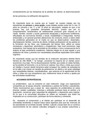 constantemente por los fantasmas de la pérdida de valores, la deshumanización
de las personas y la edificación del egoísmo.
Es importante tener en cuenta que el “sujeto” de nuestro trabajo son los
estudiantes de primero a once grado, cuyas edades oscilan entre los 5 y los 13
años en primaria y los 11 y los 19 años en secundaria, edades en que a los
jóvenes hay que prestarles demasiada atención, puesto que por su
comportamiento característico de adolescentes producen gran impacto en el
medio familiar, escolar y social; generando desajustes y situaciones conflictivas,
dificultades de convivencia familiar y social, inestabilidad e inseguridad, hechos
antisociales y en general grandes alteraciones de conducta; anexo a estos están
los problemas generados en el medio en que se desenvuelven: desempleo,
desintegración familiar, carencia de afecto, limitada participación de los padres en
la formación de los hijos, uso inadecuado del tiempo libre, déficit en áreas
recreativas y deportivas, alcoholismo y drogadicción, bajo nivel económico, baja
autoestima, mal manejo de la autoridad en los adultos y como consecuencia de lo
anterior el bajo rendimiento académico. Además integra en el aula regular a una
población de niños y jóvenes con necesidades educativas especiales como déficit
cognitivo.
Es importante anotar que las familias de la institución educativa distrital Denis
herrera de villa SEDE 1 “la manga”, provienen la mayoría de un estrato socio-
económico muy bajo. Por la descomposición familiar que existe en estas familias,
se ha perdido el horizonte y no se forma en valores; hay niños y niñas que crecen
sin ideales y buscan desde temprana edad conseguir los medios de subsistencia
en la calle y así crecen sin sentido de pertenencia, sin afecto y sin quien satisfaga
sus necesidades básicas, manifestándose esa carencia en la agresividad de los
niños y niñas con sus compañeros (as), indiferencia hacia el vecino y apatía por
las actividades académicas.
ACCIONES ESTRATÉGICAS.
La problemática que se presenta en esta institución, exige una organización
compartida por el equipo docente, orientadoras y padres de familia y estudiantes.
Todos reconocemos que a pesar de esos aspectos de problemática en estos
jóvenes, existen cualidades, intereses y actitudes positivas hacia el cambio y la
superación, conservan gran capacidad de adaptación y disposición para mejorar.
En lo que a la comunidad educativa se refiere es necesario que todos los
implicados en su construcción, participen de forma efectiva y coherente.
Es necesario el compromiso y el interés por participar en el desarrollo de
actividades tendientes a mejorar todos estos aspectos para que las vivencias de
los estudiantes en el ámbito escolar, familiar, cultural y social sean de un continuo
reconocimiento de los valores culturales arraigado a sus propias costumbres y
15
 