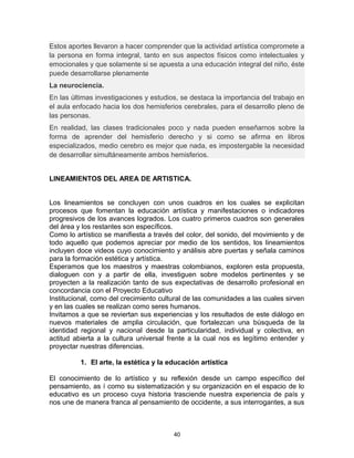 Estos aportes llevaron a hacer comprender que la actividad artística compromete a
la persona en forma integral, tanto en sus aspectos físicos como intelectuales y
emocionales y que solamente si se apuesta a una educación integral del niño, éste
puede desarrollarse plenamente
La neurociencia.
En las últimas investigaciones y estudios, se destaca la importancia del trabajo en
el aula enfocado hacia los dos hemisferios cerebrales, para el desarrollo pleno de
las personas.
En realidad, las clases tradicionales poco y nada pueden enseñarnos sobre la
forma de aprender del hemisferio derecho y si como se afirma en libros
especializados, medio cerebro es mejor que nada, es impostergable la necesidad
de desarrollar simultáneamente ambos hemisferios.
LINEAMIENTOS DEL AREA DE ARTISTICA.
Los lineamientos se concluyen con unos cuadros en los cuales se explicitan
procesos que fomentan la educación artística y manifestaciones o indicadores
progresivos de los avances logrados. Los cuatro primeros cuadros son generales
del área y los restantes son específicos.
Como lo artístico se manifiesta a través del color, del sonido, del movimiento y de
todo aquello que podemos apreciar por medio de los sentidos, los lineamientos
incluyen doce videos cuyo conocimiento y análisis abre puertas y señala caminos
para la formación estética y artística.
Esperamos que los maestros y maestras colombianos, exploren esta propuesta,
dialoguen con y a partir de ella, investiguen sobre modelos pertinentes y se
proyecten a la realización tanto de sus expectativas de desarrollo profesional en
concordancia con el Proyecto Educativo
Institucional, como del crecimiento cultural de las comunidades a las cuales sirven
y en las cuales se realizan como seres humanos.
Invitamos a que se reviertan sus experiencias y los resultados de este diálogo en
nuevos materiales de amplia circulación, que fortalezcan una búsqueda de la
identidad regional y nacional desde la particularidad, individual y colectiva, en
actitud abierta a la cultura universal frente a la cual nos es legítimo entender y
proyectar nuestras diferencias.
1. El arte, la estética y la educación artística
El conocimiento de lo artístico y su reflexión desde un campo específico del
pensamiento, as í como su sistematización y su organización en el espacio de lo
educativo es un proceso cuya historia trasciende nuestra experiencia de país y
nos une de manera franca al pensamiento de occidente, a sus interrogantes, a sus
40
 