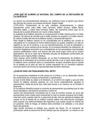 ¿POR QUÉ SE ELIMINÓ LO NATURAL DEL CAMPO DE LA REFLEXIÓN DE
LA ESTÉTICA?
La opción fue eminentemente arbitraria, tan arbitraria como la opción que tienen
las ciencias de marcar sus propios territorios. Según Hegel
(1770-1831) "Ciertamente en la vida cotidiana acostumbramos a utilizar
expresiones como color bello, cielo hermoso, bellos arroyos, bellas flores,
animales bellos, y sobre todo hombres bellos. No queremos entrar aquí en la
disputa de si puede atribuirse con razón a tales objetos
la cualidad de la belleza situando en consecuencia lo bello natural junto a lo bello
artístico. Se afirma de entrada que lo bello artístico es superior a lo bello natural.
En efecto lo bello del arte es la belleza nacida y renacida del espíritu".
Para Hegel la belleza natural no es considerable por la estética por cuanto la
naturaleza en sí comporta en forma determinística su propia cualidad y en ella se
repetiré su ser en el continuo y en sus transformaciones, lo cual es estudiado y
entendido en otros campos de la ciencia. En el proceso filosófico de aclaración, la
corriente Hegeliana encuentra sus contestatarios en los pensadores neomarxistas
quienes pretendieron hacer una lectura del arte como lugar crítico de su propio
dogmatismo, tal es el caso de la llamada escuela de Budapest conformada por
filósofos como Agnés Heller y Markus.
Para autores como Estefan Morawski, en su libro Fundamentos de Estética, la
belleza de la naturaleza es la primera fuente del arte y por lo tanto debe caber en
la estética como condición para su comprensión aunque considera que lo central
en el debate es la obra de arte en cuanto expresión de un momento histórico
concreto dentro de formas de representatividad también históricas.
¿CUÁLES SON LAS FINALIDADES DEL ARTE?
En la perspectiva hegeliana el arte posee en si mismo y en su desarrollo interno
las condiciones de su propia comprensión y significación,
ya que el arte debe su origen a la fantasía y a un ánimo sin reglas y que por esto
mismo la belleza artística aparece en una forma explícitamente opuesta al
pensamiento, hasta tal punto que, éste para actuar a su manera, se ve forzado a
destruirla.
En la tradición filosófica existe la corriente de pensamiento que plantea que la vida
de la naturaleza y del espíritu se pierde y muere en
manos del pensamiento conceptual por lo cual el hombre cuando se sirve del
pensamiento como medio para comprender lo real no puede ocuparse de lo bello,
más bien echa a perder este fin o prescinde de ello. Así por ejemplo la belleza del
cuerpo no es el interés de un médico cuando realiza una intervención quirúrgica
para superar una disfuncionalidad del organismo que puede causar la muerte de
un paciente. Ante el riesgo, el médico dará prioridad a la vitalidad y a la salud
física del paciente.
Algo similar acontece al biólogo que estudia las flores. En el momento de
profundizar sobre la taxonomía de las células que las componen, su interés no es
44
 