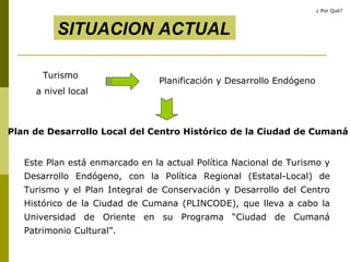 Turismo  a nivel local Planificación y Desarrollo Endógeno SITUACION ACTUAL Plan de Desarrollo Local del Centro Histórico de la Ciudad de Cumaná  Este Plan está enmarcado en la actual Política Nacional de Turismo y Desarrollo Endógeno, con la Política Regional (Estatal-Local) de Turismo y el Plan Integral de Conservación y Desarrollo del Centro Histórico de la Ciudad de Cumana   (PLINCODE), que lleva a cabo la Universidad de Oriente en su Programa “Ciudad de Cumaná Patrimonio Cultural”. ¿ Por Qué? 