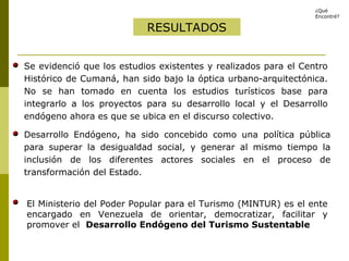 RESULTADOS Desarrollo Endógeno, ha sido concebido como una política pública para superar la desigualdad social, y generar al mismo tiempo la inclusión de los diferentes actores sociales en el proceso de transformación del Estado.  ¿Qué Encontré? Se evidenció que los estudios existentes y realizados para el Centro Histórico de Cumaná, han sido bajo la óptica urbano-arquitectónica. No se han tomado en cuenta los estudios turísticos base para integrarlo a los proyectos para su desarrollo local y el Desarrollo endógeno ahora es que se ubica en el discurso colectivo. El Ministerio del Poder Popular para el Turismo (MINTUR) es el ente encargado en Venezuela de orientar, democratizar, facilitar y promover el  Desarrollo Endógeno del Turismo Sustentable 