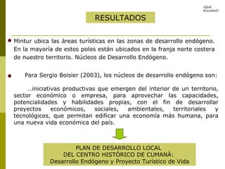 Mintur ubica las áreas turísticas en las zonas de desarrollo endógeno. En la mayoría de estos polos están ubicados en la franja norte costera de nuestro territorio. Núcleos de Desarrollo Endógeno. RESULTADOS Para Sergio Boisier (2003), los núcleos de desarrollo endógeno son: … iniciativas productivas que emergen del interior de un territorio, sector económico o empresa, para aprovechar las capacidades, potencialidades y habilidades propias, con el fin de desarrollar proyectos económicos, sociales, ambientales, territoriales y tecnológicos, que permitan edificar una economía más humana, para una nueva vida económica del país. PLAN DE DESARROLLO LOCAL  DEL CENTRO HISTÓRICO DE CUMANÁ:  Desarrollo Endógeno y Proyecto Turístico de Vida ¿Qué Encontré? 
