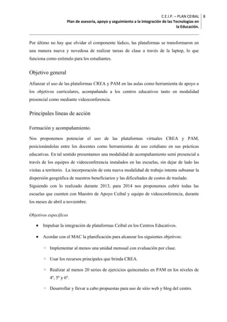 C.E.I.P. – PLAN CEIBAL
Plan de asesoría, apoyo y seguimiento a la integración de las Tecnologías en
la Educación.
8
Por último no hay que olvidar el componente lúdico, las plataformas se transformaron en
una manera nueva y novedosa de realizar tareas de clase a través de la laptop, lo que
funciona como estímulo para los estudiantes.
Objetivo general
Afianzar el uso de las plataformas CREA y PAM en las aulas como herramienta de apoyo a
los objetivos curriculares, acompañando a los centros educativos tanto en modalidad
presencial como mediante videoconferencia.
Principales líneas de acción
Formación y acompañamiento.
Nos proponemos potenciar el uso de las plataformas virtuales CREA y PAM,
posicionándolas entre los docentes como herramientas de uso cotidiano en sus prácticas
educativas. En tal sentido presentamos una modalidad de acompañamiento semi presencial a
través de los equipos de videoconferencia instalados en las escuelas, sin dejar de lado las
visitas a territorio. La incorporación de esta nueva modalidad de trabajo intenta subsanar la
dispersión geográfica de nuestros beneficiarios y las dificultades de costos de traslado.
Siguiendo con lo realizado durante 2013, para 2014 nos proponemos cubrir todas las
escuelas que cuenten con Maestro de Apoyo Ceibal y equipo de videoconferencia, durante
los meses de abril a noviembre.
Objetivos específicos
• Impulsar la integración de plataformas Ceibal en los Centros Educativos.
• Acordar con el MAC la planificación para alcanzar los siguientes objetivos:
◦ Implementar al menos una unidad mensual con evaluación por clase.
◦ Usar los recursos principales que brinda CREA.
◦ Realizar al menos 20 series de ejercicios quincenales en PAM en los niveles de
4º, 5º y 6º.
◦ Desarrollar y llevar a cabo propuestas para uso de sitio web y blog del centro.
 