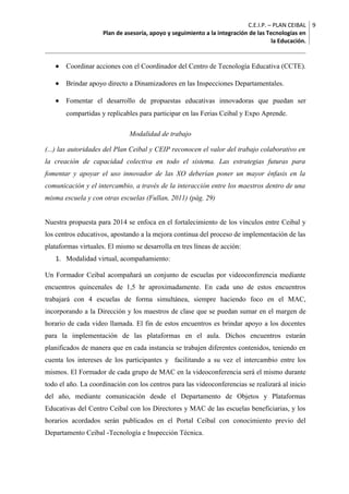 C.E.I.P. – PLAN CEIBAL
Plan de asesoría, apoyo y seguimiento a la integración de las Tecnologías en
la Educación.
9
• Coordinar acciones con el Coordinador del Centro de Tecnología Educativa (CCTE).
• Brindar apoyo directo a Dinamizadores en las Inspecciones Departamentales.
• Fomentar el desarrollo de propuestas educativas innovadoras que puedan ser
compartidas y replicables para participar en las Ferias Ceibal y Expo Aprende.
Modalidad de trabajo
(...) las autoridades del Plan Ceibal y CEIP reconocen el valor del trabajo colaborativo en
la creación de capacidad colectiva en todo el sistema. Las estrategias futuras para
fomentar y apoyar el uso innovador de las XO deberían poner un mayor énfasis en la
comunicación y el intercambio, a través de la interacción entre los maestros dentro de una
misma escuela y con otras escuelas (Fullan, 2011) (pág. 29)
Nuestra propuesta para 2014 se enfoca en el fortalecimiento de los vínculos entre Ceibal y
los centros educativos, apostando a la mejora continua del proceso de implementación de las
plataformas virtuales. El mismo se desarrolla en tres líneas de acción:
1. Modalidad virtual, acompañamiento:
Un Formador Ceibal acompañará un conjunto de escuelas por videoconferencia mediante
encuentros quincenales de 1,5 hr aproximadamente. En cada uno de estos encuentros
trabajará con 4 escuelas de forma simultánea, siempre haciendo foco en el MAC,
incorporando a la Dirección y los maestros de clase que se puedan sumar en el margen de
horario de cada video llamada. El fin de estos encuentros es brindar apoyo a los docentes
para la implementación de las plataformas en el aula. Dichos encuentros estarán
planificados de manera que en cada instancia se trabajen diferentes contenidos, teniendo en
cuenta los intereses de los participantes y facilitando a su vez el intercambio entre los
mismos. El Formador de cada grupo de MAC en la videoconferencia será el mismo durante
todo el año. La coordinación con los centros para las videoconferencias se realizará al inicio
del año, mediante comunicación desde el Departamento de Objetos y Plataformas
Educativas del Centro Ceibal con los Directores y MAC de las escuelas beneficiarias, y los
horarios acordados serán publicados en el Portal Ceibal con conocimiento previo del
Departamento Ceibal -Tecnología e Inspección Técnica.
 