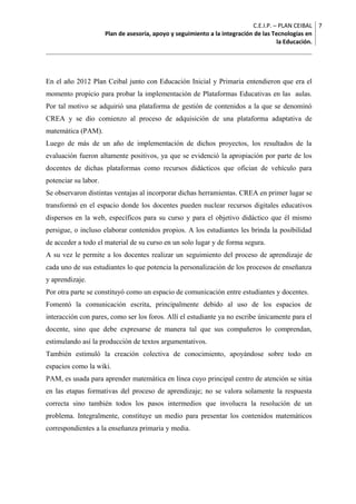 C.E.I.P. – PLAN CEIBAL 
Plan de asesoría, apoyo y seguimiento a la integración de las Tecnologías en 
la Educación. 
7 
En el año 2012 Plan Ceibal junto con Educación Inicial y Primaria entendieron que era el 
momento propicio para probar la implementación de Plataformas Educativas en las aulas. 
Por tal motivo se adquirió una plataforma de gestión de contenidos a la que se denominó 
CREA y se dio comienzo al proceso de adquisición de una plataforma adaptativa de 
matemática (PAM). 
Luego de más de un año de implementación de dichos proyectos, los resultados de la 
evaluación fueron altamente positivos, ya que se evidenció la apropiación por parte de los 
docentes de dichas plataformas como recursos didácticos que ofician de vehículo para 
potenciar su labor. 
Se observaron distintas ventajas al incorporar dichas herramientas. CREA en primer lugar se 
transformó en el espacio donde los docentes pueden nuclear recursos digitales educativos 
dispersos en la web, específicos para su curso y para el objetivo didáctico que él mismo 
persigue, o incluso elaborar contenidos propios. A los estudiantes les brinda la posibilidad 
de acceder a todo el material de su curso en un solo lugar y de forma segura. 
A su vez le permite a los docentes realizar un seguimiento del proceso de aprendizaje de 
cada uno de sus estudiantes lo que potencia la personalización de los procesos de enseñanza 
y aprendizaje. 
Por otra parte se constituyó como un espacio de comunicación entre estudiantes y docentes. 
Fomentó la comunicación escrita, principalmente debido al uso de los espacios de 
interacción con pares, como ser los foros. Allí el estudiante ya no escribe únicamente para el 
docente, sino que debe expresarse de manera tal que sus compañeros lo comprendan, 
estimulando así la producción de textos argumentativos. 
También estimuló la creación colectiva de conocimiento, apoyándose sobre todo en 
espacios como la wiki. 
PAM, es usada para aprender matemática en línea cuyo principal centro de atención se sitúa 
en las etapas formativas del proceso de aprendizaje; no se valora solamente la respuesta 
correcta sino también todos los pasos intermedios que involucra la resolución de un 
problema. Integralmente, constituye un medio para presentar los contenidos matemáticos 
correspondientes a la enseñanza primaria y media. 
 