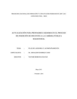 PROGRAMA NACIONAL DE FORMACIÓN Y CAPACITACIÓN PERMANENTE 2007- 2011
CONVENIO UNSA – MED
ACTUALIZACIÓN PARA PROFESORES ASESORES EN EL PROCESO
DE INSERCIÓN DE DOCENTES A LA CARRERA PUBLICA
MAGISTERIAL
TEMA : PLAN DE ASESORIA Y ACOMPAÑAMIENTO
ESPECIALISTA : Dr. ARNALDO RAMIREZ CANO
DOCENTE : VICTOR MORENO CHAVEZ
Mayo 2011
Arequipa - peru
 