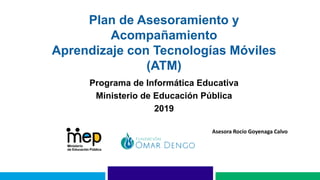 Plan de Asesoramiento y
Acompañamiento
Aprendizaje con Tecnologías Móviles
(ATM)
Programa de Informática Educativa
Ministerio de Educación Pública
2019
Asesora Rocío Goyenaga Calvo
 