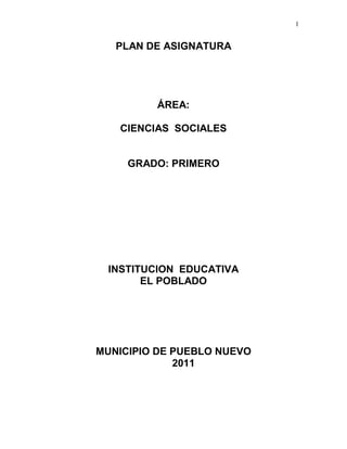 1
PLAN DE ASIGNATURA
ÁREA:
CIENCIAS SOCIALES
GRADO: PRIMERO
INSTITUCION EDUCATIVA
EL POBLADO
MUNICIPIO DE PUEBLO NUEVO
2011
 