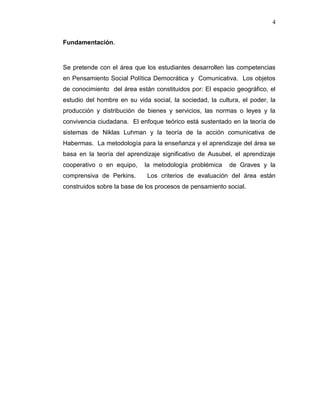 4
Fundamentación.
Se pretende con el área que los estudiantes desarrollen las competencias
en Pensamiento Social Política Democrática y Comunicativa. Los objetos
de conocimiento del área están constituidos por: El espacio geográfico, el
estudio del hombre en su vida social, la sociedad, la cultura, el poder, la
producción y distribución de bienes y servicios, las normas o leyes y la
convivencia ciudadana. El enfoque teórico está sustentado en la teoría de
sistemas de Niklas Luhman y la teoría de la acción comunicativa de
Habermas. La metodología para la enseñanza y el aprendizaje del área se
basa en la teoría del aprendizaje significativo de Ausubel, el aprendizaje
cooperativo o en equipo, la metodología problémica de Graves y la
comprensiva de Perkins. Los criterios de evaluación del área están
construidos sobre la base de los procesos de pensamiento social.
 