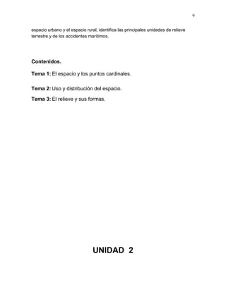 9
espacio urbano y el espacio rural, identifica las principales unidades de relieve
terrestre y de los accidentes marítimos.
Contenidos.
Tema 1: El espacio y los puntos cardinales.
Tema 2: Uso y distribución del espacio.
Tema 3: El relieve y sus formas.
UNIDAD 2
 
