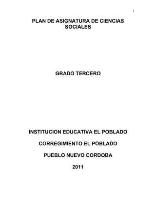 1
PLAN DE ASIGNATURA DE CIENCIAS
SOCIALES
GRADO TERCERO
INSTITUCION EDUCATIVA EL POBLADO
CORREGIMIENTO EL POBLADO
PUEBLO NUEVO CORDOBA
2011
 