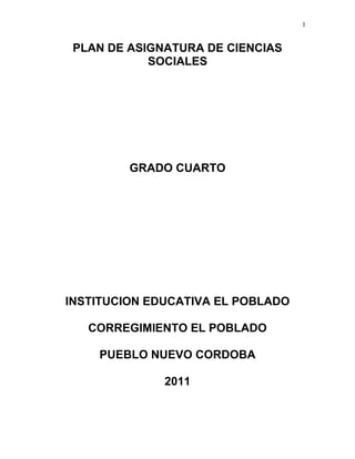 1
PLAN DE ASIGNATURA DE CIENCIAS
SOCIALES
GRADO CUARTO
INSTITUCION EDUCATIVA EL POBLADO
CORREGIMIENTO EL POBLADO
PUEBLO NUEVO CORDOBA
2011
 