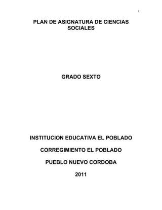 1
PLAN DE ASIGNATURA DE CIENCIAS
SOCIALES
GRADO SEXTO
INSTITUCION EDUCATIVA EL POBLADO
CORREGIMIENTO EL POBLADO
PUEBLO NUEVO CORDOBA
2011
 