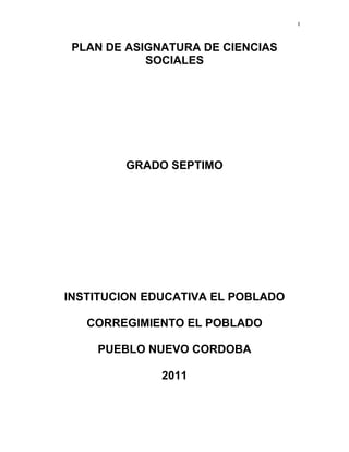 1
PLAN DE ASIGNATURA DE CIENCIAS
SOCIALES
GRADO SEPTIMO
INSTITUCION EDUCATIVA EL POBLADO
CORREGIMIENTO EL POBLADO
PUEBLO NUEVO CORDOBA
2011
 