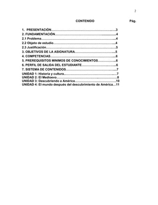 2
CONTENIDO Pág.
1. PRESENTACIÓN…………………………………………………..….3
2. FUNDAMENTACIÓN……………………………………….................4
2.1 Problema……………………………………………………………....4
2.2 Objeto de estudio…………………………………………………....4
2.3 Justificación……………………………………………………….….5
3. OBJETIVOS DE LA ASIGNATURA………………………………....5
4. COMPETENCIAS……………………………………………………....6
5. PREREQUISITOS MINIMOS DE CONOCIMIENTOS……………...6
6. PERFIL DE SALIDA DEL ESTUDIANTE…………………….……...6
7. SISTEMA DE CONTENIDOS…………………………………….…....7
UNIDAD 1: Historia y cultura..………………………………………..…7
UNIDAD 2: El Medioevo…………………………………..………………8
UNIDAD 3: Descubriendo a América………………………………….10
UNIDAD 4: El mundo después del descubrimiento de América…11
 