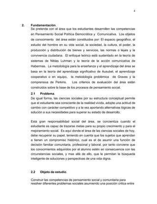 4
2. Fundamentación.
Se pretende con el área que los estudiantes desarrollen las competencias
en Pensamiento Social Política Democrática y Comunicativa. Los objetos
de conocimiento del área están constituidos por: El espacio geográfico, el
estudio del hombre en su vida social, la sociedad, la cultura, el poder, la
producción y distribución de bienes y servicios, las normas o leyes y la
convivencia ciudadana. El enfoque teórico está sustentado en la teoría de
sistemas de Niklas Luhman y la teoría de la acción comunicativa de
Habermas. La metodología para la enseñanza y el aprendizaje del área se
basa en la teoría del aprendizaje significativo de Ausubel, el aprendizaje
cooperativo o en equipo, la metodología problémica de Graves y la
comprensiva de Perkins. Los criterios de evaluación del área están
construidos sobre la base de los procesos de pensamiento social.
2.1 Problema.
De igual forma, las ciencias sociales por su estructura conceptual permite
que el estudiante sea consciente de la realidad vivida, adopte una actitud de
cambio con carácter competitivo y a la vez aportando alternativas lógicas de
solución a sus necesidades para superar su estado de desarrollo.
Esta gran responsabilidad social del área, se concientiza cuando el
estudiante es capaz de trazarse metas para su propio crecimiento y para el
mejoramiento social. Es aquí donde el área de las ciencias sociales de hoy,
debe recuperar su papel, teniendo en cuenta que los sujetos que aprendan
a tienen un compromiso histórico, cual es el de asumir una función de
decisión familiar comunitaria, profesional y laboral, por tanto conviene que
los conocimientos adquiridos por el alumno estén en consecuencia con las
circunstancias sociales, y mas allá de ello, que le permitan la búsqueda
inteligente de soluciones y perspectivas de una vida digna.
2.2 Objeto de estudio.
Construir las competencias de pensamiento social y comunitaria para
resolver diferentes problemas sociales asumiendo una posición critica entre
 