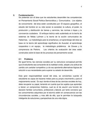 4
2. Fundamentación.
Se pretende con el área que los estudiantes desarrollen las competencias
en Pensamiento Social Política Democrática y Comunicativa. Los objetos
de conocimiento del área están constituidos por: El espacio geográfico, el
estudio del hombre en su vida social, la sociedad, la cultura, el poder, la
producción y distribución de bienes y servicios, las normas o leyes y la
convivencia ciudadana. El enfoque teórico está sustentado en la teoría de
sistemas de Niklas Luhman y la teoría de la acción comunicativa de
Habermas. La metodología para la enseñanza y el aprendizaje del área se
basa en la teoría del aprendizaje significativo de Ausubel, el aprendizaje
cooperativo o en equipo, la metodología problémica de Graves y la
comprensiva de Perkins. Los criterios de evaluación del área están
construidos sobre la base de los procesos de pensamiento social.
2.1 Problema.
De igual forma, las ciencias sociales por su estructura conceptual permite
que el estudiante sea consciente de la realidad vivida, adopte una actitud de
cambio con carácter competitivo y a la vez aportando alternativas lógicas de
solución a sus necesidades para superar su estado de desarrollo.
Esta gran responsabilidad social del área, se concientiza cuando el
estudiante es capaz de trazarse metas para su propio crecimiento y para el
mejoramiento social. Es aquí donde el área de las ciencias sociales de hoy,
debe recuperar su papel, teniendo en cuenta que los sujetos que aprendan
a tienen un compromiso histórico, cual es el de asumir una función de
decisión familiar comunitaria, profesional y laboral, por tanto conviene que
los conocimientos adquiridos por el alumno estén en consecuencia con las
circunstancias sociales, y mas allá de ello, que le permitan la búsqueda
inteligente de soluciones y perspectivas de una vida digna.
 