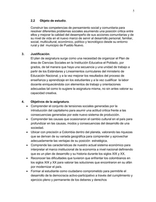 5
2.2 Objeto de estudio.
Construir las competencias de pensamiento social y comunitaria para
resolver diferentes problemas sociales asumiendo una posición critica entre
ellos y mejorar la calidad del desempeño de sus acciones comunitarias y de
su nivel de vida en el nuevo marco de servir al desarrollo personal, familiar,
social, multicultural, económico, político y tecnológico desde su entorno
rural y del municipio de Pueblo Nuevo.
3. Justificación.
El plan de asignatura surge como una necesidad de organizar el Plan de
área de Ciencias Sociales en la Institución Educativa el Poblado, por
grados, de tal manera que haya una secuencia y una unidad de trabajo a
partir de los Estándares y Lineamientos curriculares del ministerio de
Educación Nacional, y a la vez mejorar los resultados del proceso de
enseñanza y aprendizaje en los estudiantes y a la vez cualificar la labor
docente enriqueciéndola con elementos de trabajo y orientaciones
adecuadas tal como lo sugiere la asignatura misma, no sin antes valorar su
capacidad creativa.
4. Objetivos de la asignatura.
 Comprender el conjunto de tensiones sociales generadas por la
introducción del capitalismo para asumir una actitud critica frente a las
consecuencias generadas por este nuevo sistema de producción.
 Comprender las causas que ocasionaron el cambio cultural en el país para
profundizar en las causas, modos y consecuencias del desarrollo de una
sociedad.
 Ubicar con precisión a Colombia dentro del planeta, valorando las riquezas
que se derivan de su variada geográfica para comprender y aprovechar
adecuadamente las ventajas de su posición estratégica.
 Comprende las características de nuestro actual sistema económico para
interpretar el marco institucional de la economía a nivel nacional definiendo
que es un plan de desarrollo y su historia durante los siglos XIX y XX.
 Reconocer las dificultades que tuvieron que enfrentar los colombianos en
los siglos XIX y XX para valorar las soluciones que encontraron en su afán
por modernizar el país.
 Formar al estudiante como ciudadano comprometido para permitirle el
desarrollo de la democracia activo-participativo a través del cumplimiento y
ejercicio pleno y permanente de los deberes y derechos
 