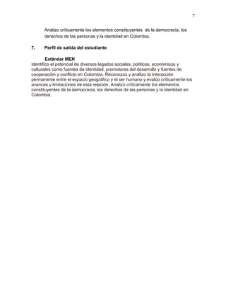 7
Analizo críticamente los elementos constituyentes de la democracia, los
derechos de las personas y la identidad en Colombia.
7. Perfil de salida del estudiante
Estándar MEN
Identifico el potencial de diversos legados sociales, políticos, económicos y
culturales como fuentes de identidad, promotores del desarrollo y fuentes de
cooperación y conflicto en Colombia. Reconozco y analizo la interacción
permanente entre el espacio geográfico y el ser humano y evalúo críticamente los
avances y limitaciones de esta relación. Analizo críticamente los elementos
constituyentes de la democracia, los derechos de las personas y la identidad en
Colombia.
 