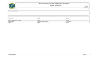 INSTITUCIÓN EDUCATIVA SAN JUAN BAUTISTA DE LA SALLE
PLAN DE ASIGNATURA
F-GE-03
17-01-2011
Observaciones Generales:
Responsable:
Firma
Revisó:
Firma
Aprobó:
Firma
Nombre MARIA CECILIA ALVARADO Nombre: Nombre:
Cargo: Docente Cargo : Coordinador Académico Cargo : Rector
Fecha: Fecha: Fecha:
Copia No Controlada 28 de 28
 