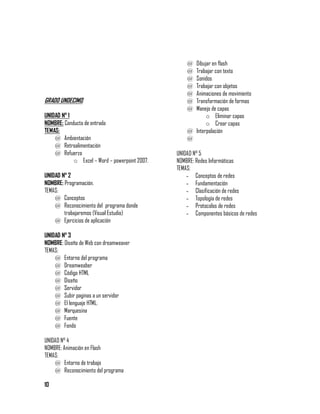 @ Dibujar en flash
                                                    @ Trabajar con texto
                                                    @ Sonidos
                                                    @ Trabajar con objetos
                                                    @ Animaciones de movimiento
GRADO UNDECIMO.                                     @ Transformación de formas
                                                    @ Manejo de capas
UNIDAD N° 1                                                o Eliminar capas
NOMBRE: Conducta de entrada                                o Crear capas
TEMAS:                                              @ Interpolación
    @ Ambientación                                  @
    @ Retroalimentación
    @ Refuerzo                                  UNIDAD N° 5
            o Excel – Word – powerpoint 2007.   NOMBRE: Redes Informáticas
                                                TEMAS:
UNIDAD N° 2                                         - Conceptos de redes
NOMBRE: Programación.                               - Fundamentación
TEMAS:                                              - Clasificación de redes
    @ Conceptos                                     - Topología de redes
    @ Reconocimiento del programa donde             - Protocolos de redes
        trabajaremos (Visual Estudio)               - Componentes básicos de redes
    @ Ejercicios de aplicación

UNIDAD N° 3
NOMBRE: Diseño de Web con dreamweaver
TEMAS:
    @ Entorno del programa
    @ Dreamweaber
    @ Código HTML
    @ Diseño
    @ Servidor
    @ Subir paginas a un servidor
    @ El lenguaje HTML.
    @ Marquesina
    @ Fuente
    @ Fondo

UNIDAD N° 4
NOMBRE: Animación en Flash
TEMAS:
    @ Entorno de trabajo
    @ Reconocimiento del programa

10
 