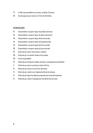 27.   Le falta más puntualidad en sus tareas, consultas y lecciones.
28.   Se preocupa poco por avanzar en el área de informática.




RECOMENDACIONES

01.   Comprométete a recuperar logros de periodos anteriores.
02.   Comprométete a recuperar logros de año(s) anterior(es).
03.   Comprométete a recuperar logros del primer periodo.
04.   Comprométete a recuperar logros del segundo periodo.
05.   Comprométete a recuperar logros del tercer periodo.
06.   Comprométete a recuperar logros del cuarto periodo.
07.   Esfuérzate por asumir instrucciones u órdenes.
08.   Esfuérzate por no cometer fraudes en las pruebas.
09.   Evita la impuntualidad
10.   Esfuérzate por entrega los trabajos, lecciones e investigaciones puntualmente.
11.   Esfuérzate por aporta y participa en clases del área.
12.   Esfuérzate por avanzar en el área de informática.
13.   Esfuérzate por cumplir con el reglamento del aula de cómputo.
14.   Esfuérzate por lograr los objetivos propuestos para el periodo académico
15.   Esfuérzate por realizar investigaciones más allá del tema de clase.




4
 