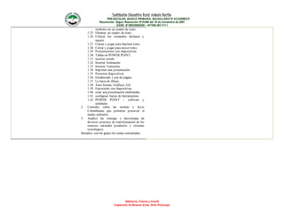 Institución Educativa Rural Antonio Nariño
PRE-ESCOLAR, BASICA PRIMARIA, BACHILLERATO ACADEMICO
Reconocido Según Resolución N°01490 del 16 de noviembre de 2007
DANE: N°286320000395 – NIT846.003.711-1
Sabiduría, Ciencia y triunfo
Inspección de Buenos Aires, Orito Putumayo
símbolos en un cuadro de texto.
1.25. Eliminar un cuadro de texto.
1.26. Utilizar los comandos deshacer y
repetir.
1.27. Copiar y pegar para duplicar texto.
1.28. Cortar y pegar para mover texto.
1.29. Presentaciones con diapositivas.
1.30. Tablas en POWER POINT.
1.31. insertar sonido.
1.32. Insertar Animación.
1.33. Insertar Transición.
1.34. Imprimir una presentación.
1.35. Presentar diapositivas.
1.36. Encabezado y pie de página.
1.37. La barra de dibujo.
1.38. Auto formas, Gráficos, Gif.
1.39. Exposición con diapositivas.
1.40. crear una presentación multimedia.
1.41. configurar barras de herramientas.
1.42. POWER POINT – software y
utilidades.
2. Consulto sobre las normas y leyes
Colombianas que permiten preservar el
medio ambiente.
3. Analizo las ventajas y desventajas de
diversos procesos de transformación de los
recursos naturales productos y sistemas
tecnológicos
Socializo con mi grupo los temas consultados.
 