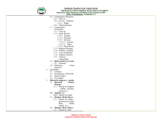 Institución Educativa Rural Antonio Nariño
PRE-ESCOLAR, BASICA PRIMARIA, BACHILLERATO ACADEMICO
Reconocido Según Resolución N°01490 del 16 de noviembre de 2007
DANE: N°286320000395 – NIT846.003.711-1
Sabiduría, Ciencia y triunfo
Inspección de Buenos Aires, Orito Putumayo
1.6. Comunicación Sincrónica.
1.6.1. Chat, etc.
1.6.2. Las Net – Etiquetas
1.6.2.1. Reglas.
1.6.3. Videoconferencia.
1.7. Comunicación
Asincrónica.
1.7.1. Foros etc.
1.7.2. Email (Buzón).
1.7.2.1. Ventajas.
1.7.2.2. Dirección.
1.7.2.3. Servicios
1.7.2.3.1. Hotmail.
1.7.2.3.2. Yahoo
1.7.2.4. Partes Buzón.
1.7.3. Redactar Mensajes.
1.7.4. Normas y etiquetas.
1.7.5. Texto Enriquecido.
1.7.6. Adjuntar Archivos.
1.7.7. Archivos
comprimidos.
1.8. Redes sociales en la web.
1.8.1. Facebook.
1.9. Plataforma virtual
educativa.
2. Multimedia.
2.1. Concepto
2.2. Herramientas CAD/CAM
2.3. Diseño Grafico
2.4. Arte Digital.
3. Edición de imágenes y sonido
3.1. Microsoft Picture
Manager.
3.1.1. Manejo de Imágenes
- (Brillo, contraste,
recorte etc.).
3.2. Audacity 1.3
3.2.1. Edición de sonido.
3.3. Windows Media Player.
3.3.1. Edición de sonido -
(Dispositivos Audio,
Burn, Grabar
Sonido, etc.).
3.4. Windows Movie Maker.
3.4.1. Edición de video.
 