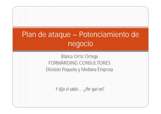 Plan de ataque – Potenciamiento de
negocio
Blanca Ortiz Ortega
FORWARDING CONSULTORES
División Pequeña y Mediana Empresa

Y dijo el sabio….¿Por qué no?

 
