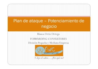 Blanca Ortiz Ortega
FORWARDING CONSULTORES
División Pequeña y Mediana Empresa
Y dijo el sabio….¿Por qué no?
Plan de ataque – Potenciamiento de
negocio
9
 