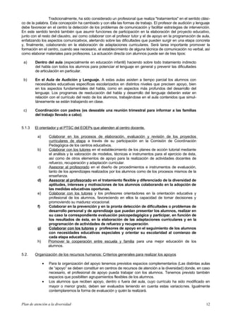 Tradicionalmente, ha sido considerado un profesional que realiza "tratamientos" en el sentido clási-
co de la palabra. Esta concepción ha cambiado y con ella las formas de trabajo. El profesor de audición y lenguaje
debe favorecer en el centro la detección de los problemas de comunicación y facilitar estrategias de intervención.
En este sentido tendrá también que asumir funciones de participación en la elaboración del proyecto educativo,
junto con el resto del claustro, así como colaborar con el profesor tutor y el de apoyo en la programación de aula,
enfatizando los aspectos comunicativos, alertando sobre las dificultades que pueden surgir en una etapa concreta
y, finalmente, colaborando en la elaboración de adaptaciones curriculares. Será tarea importante promover la
formación en el centro, cuando sea necesario, el establecimiento de alguna técnica de comunicación no verbal, así
como elaborar materiales para profesores. La actuación directa con alumnos puede ser de tres tipos:
a) Dentro del aula (especialmente en educación infantil) haciendo sobre todo tratamiento indirecto
del habla con todos los alumnos para potenciar el lenguaje en general y prevenir las dificultades
de articulación en particular.
b) En el Aula de Audición y Lenguaje. A estas aulas asisten a tiempo parcial los alumnos con
necesidades educativas específicas escolarizados en distintos niveles que precisen apoyo, bien
en los aspectos fundamentales del habla, como en aspectos más profundos del desarrollo del
lenguaje. Los programas de reeducación del habla y desarrollo del lenguaje deberán estar en
relación con el currículo del resto de los alumnos, trabajándose en el aula contenidos que simul-
táneamente se están trabajando en clase.
c) Coordinación con padres (es deseable una reunión trimestral para informar a las familias
del trabajo llevado a cabo).
5.1.3 El orientador y el PTSC del EOEPs que atienden al centro docente.
a) Colaborar en los procesos de elaboración, evaluación y revisión de los proyectos
curriculares de etapa a través de su participación en la Comisión de Coordinación
Pedagógica de los centros educativos.
b) Colaborar con los tutores en el establecimiento de los planes de acción tutorial mediante
el análisis y la valoración de modelos, técnicas e instrumentos para el ejercicio de ésta,
así como de otros elementos de apoyo para la realización de actividades docentes de
refuerzo, recuperación y adaptación curricular.
c) Asesorar al profesorado en el diseño de procedimientos e instrumentos de evaluación,
tanto de los aprendizajes realizados por los alumnos como de los procesos mismos de la
enseñanza.
d) Asesorar al profesorado en el tratamiento flexible y diferenciado de la diversidad de
aptitudes, intereses y motivaciones de los alumnos colaborando en la adopción de
las medidas educativas oportunas.
e) Colaborar con los tutores y los profesores orientadores en la orientación educativa y
profesional de los alumnos, favoreciendo en ellos la capacidad de tomar decisiones y
promoviendo su madurez vocacional.
f) Colaborar en la prevención y en la pronta detección de dificultades o problemas de
desarrollo personal y de aprendizaje que puedan presentar los alumnos, realizar en
su caso la correspondiente evaluación psicopedagógica y participar, en función de
los resultados de ésta, en la elaboración de las adaptaciones curriculares y en la
programación de actividades de refuerzo y recuperación.
g) Colaborar con los tutores y profesores de apoyo en el seguimiento de los alumnos
con necesidades educativas especiales y orientar su escolaridad al comienzo de
cada etapa educativa.
h) Promover la cooperación entre escuela y familia para una mejor educación de los
alumnos.
5.2. Organización de los recursos humanos: Criterios generales para realizar los apoyos
• Para la organización del apoyo tenemos previstos espacios complementarios (Las distintas aulas
de “apoyo” se deben constituir en centros de recursos de atención a la diversidad) donde, en caso
necesario, el profesional de apoyo pueda trabajar con los alumnos. Tenemos previsto también
espacios que posibiliten agrupamientos flexibles de los alumnos.
• Los alumnos que reciben apoyo, dentro o fuera del aula, cuyo currículo ha sido modificado en
mayor o menor grado, deben ser evaluados teniendo en cuenta estas variaciones. Igualmente
contemplaremos la forma de evaluación y quién la realizará.
Plan de atención a la diversidad 12
 
