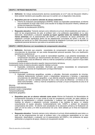 GRUPO 2: RETRASO MADURATIVO.
• Definición: Se incluye exclusivamente alumnos escolarizados en el 2º ciclo de Educación Infantil y
tiene carácter transitorio para aquellos casos que no cuenten con un diagnostico más preciso.
• Requisitos para ser un alumno valorado de retraso madurativo.
1. Informe de evaluación psicopedagógica (EOEPS). Dadas sus especiales características, el informe
será actualizado al iniciar cada nuevo curso escolar en la etapa de educación infantil y validado por
el Área de Inspección Educativa.
2. Dictamen de escolarización (EOEPS).
• Respuesta educativa: Teniendo siempre como referente el currículo oficial establecido para todos y a
partir de las programaciones de aula, el profesor tutor y los profesores especialistas en su caso
elaborarán, desarrollarán y evaluarán (cuando se hayan agotado todas las medidas educativas
menos extremas) con el asesoramiento del EOEPs y los profesores de apoyo pertinentes una
adaptación curricular significativa dentro de las adaptaciones curriculares de centro y de aula. Lo
reflejarán por escrito en un DIAC (Documento Individual de Adaptación Curricular) que se adjuntará al
expediente personal del alumno que está en la secretaría del centro.
GRUPO 3: ANCES (Alumnos con necesidades de compensación educativa).
• Definición. Alumnado que presenta necesidades de compensación educativa en razón de sus
circunstancias de desventaja, sin que exista discapacidad personal asociada. Para una clasificación
operativa los subdivimos en:
1. Inmigrantes: Alumnado que no posee la nacionalidad española y que presenta necesidades de
compensación educativa por desconocimiento del idioma o por un desfase curricular significativo
de dos o más cursos de diferencia entre su nivel de competencia curricular y aquel en el que están
escolarizados.
Incorporación tardía al sistema educativo español: desconocimiento del idioma.
Incorporación tardía al sistema educativo español: desfase curricular.
2. Especiales condiciones personales. Alumnado que presenta necesidades de compensación
educativa por razones de hospitalización y/o larga enfermedad.
Hospitalización.
Convalecencia prolongada.
3. Especiales condiciones geográficas, sociales y culturales. Alumnado procedente de minorías,
ambiente desfavorecido, exclusión social o marginalidad, temporeros o feriantes, o especiales
circunstancias de aislamiento geográfico, y que además presenta necesidades de compensación
educativa, por tener un desfase curricular de dos o más cursos de diferencia – al menos en las
áreas instrumentales - entre su nivel de competencia curricular y el que corresponde al curso en el
que está escolarizado.
Minorías.
Ambiente desfavorecido.
Exclusión social o marginalidad.
Temporeros/feriantes.
Aislamiento geográfico.
• Requisitos para ser un alumno valorado como ances Informe de Evaluación de Necesidades de
Compensación Educativa en el que conste el nivel de competencia curricular, los datos relativos al
proceso de escolarización y contexto sociofamiliar y cualquier otro relevante, determinando las
medidas de refuerzo y adaptación curricular necesarias y las medidas de apoyo. Lo redacta
conjuntamente el equipo educativo, fundamentalmente tutor, EOEPs y profesor de educación
compensatoria del centro. El informe será actualizado en la educación primaria a la finalización de
cada uno de los ciclos y en ESO al promocionar de curso. Será validado por el Área de Inspección
Educativa.
• Respuesta educativa: Teniendo siempre como referente el currículo oficial establecido para todos y a
partir de las programaciones de aula, el profesor tutor y los profesores especialistas en su caso
elaborarán, desarrollarán y evaluarán con el asesoramiento del EOEPs y los profesores de apoyo
pertinentes un programa de apoyo, refuerzo y/o recuperación escolar.
Plan de atención a la diversidad 6
 