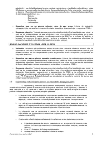 adquisición y uso de habilidades de lectura, escritura, razonamiento o habilidades matemáticas; y estas
dificultades no son derivadas de algún tipo de discapacidad psíquica, física o sensorial y que tampoco
se deben a influencias extrínsecas como circunstancias socioculturales. Estas dificultades específicas
de aprendizaje se clasifican en…
 Dislexia.
 Disortografía
 Discalculia
 Lectoescritura
• Requisitos para ser un alumno valorado como de este grupo. Informe de evaluación
psicopedagógica que evalúe si presenta dificultades específicas de aprendizaje. Lo redacta el EOEPs
• Respuesta educativa: Teniendo siempre como referente el currículo oficial establecido para todos y a
partir de las programaciones de aula, el profesor tutor y los profesores especialistas en su caso
elaborarán, desarrollarán y evaluarán con el asesoramiento del EOEPs y el profesor de “audición y
lenguaje” un programa de apoyo escolar tendente a subsanar las necesidades educativas de
lectoescritura y cálculo matemático (técnicas instrumentales básicas).
GRUPO 7: CAPACIDAD INTELECTUAL LÍMITE (CI: 70/79)
• Definición. Alumnado que presenta un retraso de dos o más cursos de diferencia entre su nivel de
competencia curricular – al menos en las áreas instrumentales – y el que corresponde al curso en que
está escolarizado, por razones personales que no tengan cabida en los otros grupos que aparecen en
los grupos anteriores.
• Requisitos para ser un alumno valorado en este grupo: Informe de evaluación psicopedagógica
que ponga de manifiesto la existencia de una capacidad intelectual límite y que evalúe sus posibles
necesidades educativas. Resulta imprescindible comprobar que existe un retraso escolar significativo
de dos o más años por razones personales no ambientales. Lo redacta el EOEPs.
• Respuesta educativa: Teniendo siempre como referente el currículo oficial establecido para todos y a
partir de las programaciones de aula, el profesor tutor y los profesores especialistas en su caso
elaborarán, desarrollarán y evaluarán con el asesoramiento del EOEPs y los profesores de apoyo
pertinentes un programa de refuerzo escolar y, sin con éste no es suficiente. Lo reflejarán por escrito
en un PTI (Programa de Trabajo Individual) que se adjuntará al expediente personal del alumno que
está en la secretaría del centro.
3.3- Seguimiento y evaluación de los alumnos con necesidades de apoyo educativo
El seguimiento y evaluación de los alumnos anteriormente citados se llevará a cabo de
acuerdo a la normativa general de evaluación de las etapas de educación infantil y primaria y - además, si
tiene prescritas ACS por parte del EOEPs- a la normativa específica que viene recogida en nuestra
justificación legal que define los siguientes principios generales:
• La evaluación de los aprendizajes de los acnees en aquellas áreas o materias que hubieran
sido objeto de adaptación curricular significativa se efectuará tomando como referencia los
objetivos y criterios de evaluación fijados para ellos en las adaptaciones correspondientes.
• Las calificaciones que reflejan la valoración del proceso de E/A de las áreas que hayan sido
objeto de PTI se expresarán en los mismos términos y utilizarán las mismas escalas que los
establecidos en las órdenes que regulan la educación infantil y primaria.
• La información que se proporcione a padres de acnees constará, además de las
calificaciones, de una valoración cualitativa del progreso de su hijo respecto a los objetivos
establecidos en el PTI.
• En educación infantil reflejaremos la evaluación del alumno en los siguientes documentos:
• Expediente personal del alumno (rellenaremos en el apartado de observaciones
cuantas circunstancias creamos oportuno respecto a la historia personal y escolar del
alumno).
• En el PTI (Programa de Trabajo Individualizado .
• Informe individualizado del alumno al final de la etapa.
Plan de atención a la diversidad 8
 