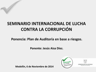 Ponencia: Plan de Auditoría en base a riesgos. 
Ponente: Jesús Aisa Díez. Medellín, 6 de Noviembre de 2014 
SEMINARIO INTERNACIONAL DE LUCHA CONTRA LA CORRUPCIÓN 
 