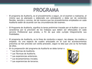 PROGRAMA El programa de Auditoría, es el procedimiento a seguir, en el examen a realizarse, el mismo que es planeado y elaborado con anticipación y debe ser de contenido flexible, sencillo y conciso, de tal manera que los procedimientos empleados en cada Auditoría estén de acuerdo con las circunstancias del examen. El Programa de Auditoría, significa la tarea preliminar trazada por el Auditor y que se caracteriza por la previsión de los trabajos que deben ser efectuados en cada servicio Profesional que presta, a fin de que este cumpla íntegramente sus finalidades. El programa de Auditoría, es la línea de conducta a seguir, las etapas, los medios a emplear. Es una especie de cuadro anticipado en el cual los acontecimientos próximos se han previsto con cierta precisión, según la idea que uno se ha formado de ellos. En la preparación del programa de Auditoría se debe tomar en cuenta: * Las Normas de Auditoría.  * Las Técnicas de Auditoría.  * Las experiencias anteriores.  * Los levantamientos iniciales.  * Las experiencias de terceros. 