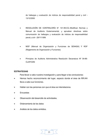 25
de hallazgos y evaluación de indicios de responsabilidad penal y civil -
13/12/2000
• RESOLUCIÓN DE CONTRALORÍA N° 141-99-CG.-Modifican Normas y
Manual de Auditoría Gubernamental, y aprueban directivas sobre
comunicación de hallazgos y evaluación de indicios de responsabilidad
penal y civil - 29/11/1999
• MOF (Manual de Organización y Funciones de SENASA) Y ROF
(Reglamento de Organización y Funciones)
• Principios de Auditoria Administrativa Resolución Decanatura Nº 04-86-
CLAP/CDN
ESTRATEGIAS
Para llevar a cabo nuestra investigación y para llegar a las conclusiones:
• Hemos hecho reconocimiento del lugar, espacio donde el área de RR.HH
lleva a cabo sus funciones.
• Hablar con las personas con que el área se interrelaciona.
• Encuestas
• Observación del desarrollo de actividades.
• Ordenamiento de los datos
• Análisis de los datos emitidos.
 
