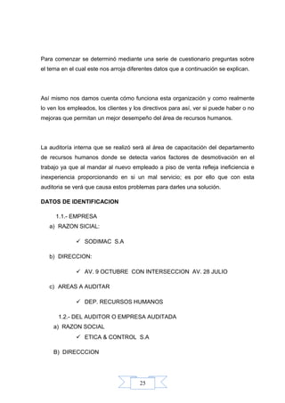 25
Para comenzar se determinó mediante una serie de cuestionario preguntas sobre
el tema en el cual este nos arroja diferentes datos que a continuación se explican.
Así mismo nos damos cuenta cómo funciona esta organización y como realmente
lo ven los empleados, los clientes y los directivos para así, ver si puede haber o no
mejoras que permitan un mejor desempeño del área de recursos humanos.
La auditoría interna que se realizó será al área de capacitación del departamento
de recursos humanos donde se detecta varios factores de desmotivación en el
trabajo ya que al mandar al nuevo empleado a piso de venta refleja ineficiencia e
inexperiencia proporcionando en si un mal servicio; es por ello que con esta
auditoria se verá que causa estos problemas para darles una solución.
DATOS DE IDENTIFICACION
1.1.- EMPRESA
a) RAZON SICIAL:
 SODIMAC S.A
b) DIRECCION:
 AV. 9 OCTUBRE CON INTERSECCION AV. 28 JULIO
c) AREAS A AUDITAR
 DEP. RECURSOS HUMANOS
1.2.- DEL AUDITOR O EMPRESA AUDITADA
a) RAZON SOCIAL
 ETICA & CONTROL S.A
B) DIRECCCION
 