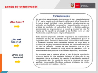 En atención a las necesidades de orientación de las y los estudiantes del
3°“A”, se ha previsto en la planificación del presente año el desarrollo de
la tutoría grupal, individual y otras actividades complementarias que
potencien sus habilidades comunicativas y de participación, así como la
práctica de conductas de autocuidado frente a distintos problemas
psicosociales que se presentan en la escuela y alrededor de esta. Así
mismo se ha previsto la orientación a las familias como un actor
fundamental para la formación integral del estudiante.
Estas acciones propuestas pretenden responder a las necesidades de
orientación de las y los estudiantes del aula, considerando que en el
diagnóstico se ha identificado debilidades o puntos críticos relacionados
a conductas violentas entre estudiantes, factores de riesgo hacia el
consumo de drogas y embarazo adolescente, así como amenazas como
la Trata de personas. También se han identificado que las y los
estudiantes tienen intereses en tratar temas de sexualidad como el
enamoramiento y de participar en actividades deportivas y recreativas.
Lo propuesta para el presente año en el plan de tutoría, contribuirá a
promover estilos de vida saludable, fortalecer el desarrollo de una
sexualidad integral, y fortalecer los espacios de participación estudiantil
donde puedan las y los estudiantes aprender a interactuar de manera
pacífica y consensuada. Además se contribuirá a fortalecer los niveles
de comunicación entre padres e hijos/as.
Fundamentación
Ejemplo de fundamentación
 