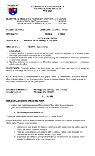 COLEGIO SAN JOSÉ DE GUANENTA
ÁREA DE CIENCIAS SOCIALES
AÑO: 2020
DOCENTES: HÉCTOR JESÚS RODRÍGUEZ MARTÍNEZ—315 3847982
IRVIN HERNEY PINZÓN------------------ 313 4812017
JAVIER ARMANDO JIMÉNEZ ROJAS---- 311 5763868
GRADOS: SÉPTIMOS JORNADAS: MAÑANA – TARDE
ESTUDIANTE: _________________________GRADO: _____ FECHA________
SEGUNDO PERIODO
TALLER No. 4 semanas del 26 de mayo al 7 de junio
TEMA: EL ISLAM TIEMPO: dos semanas
INDICADOR:
1. Comparo legados culturales científicos, tecnológicos, artísticos, religiosos de diferentes grupos
culturales y reconozco su impacto en la actualidad.
2. Establezco relaciones entre la ubicación geoespacial y las características climáticas del entorno
de diferentes culturas.
3. Identifico sistemas de producción en diferentes culturas y periodos históricos y establezco
relaciones entre ellos.
OBSERVACIÓN: El trabajo realizado se debe enviar vía Internet, por cualquiera de los siguientes
medios: Al WhatsApp de cada Grupo, o al correo institucional.
NOTA… Este trabajo lo pueden realizar a nivel grupal entre 1 y 3 Estudiantes, realizando análisis
crítico reflexivo utilizando los diversos medios de comunicación virtuales. Si es grupal se envía un
solo trabajo con el nombre de sus participantes.
Jornada de la Mañana al: Whatsapp 315 3847982—311 5763868
Jornada Tarde al: Whatsapp 313 4812017
EL ISLAM
DEMUESTRAS CUANTO SABES DEL TEMA.
1. ¿sabes cuál es el espacio geográfico del islam? Lee información entregada
2. ¿has escuchado el nombre de Mahoma si no lo has hecho consúltalo?
 Te has preguntado alguna vez
¿Crees que existe alguna relación entre tu cultura y la cultura árabe?
Aunque no lo creas, muchos de los contenidos que utilizas con frecuencia tienen su origen en la
cultura árabe. Veamos unos ejemplos.
 Los números que utilizas en clase de matemática son creación de los árabes y por lo
mismo, se llaman números arábigos.
 Palabras como: algebra, almojábana, aljibe, alcalde, y otras cerca de cuatro mil
palabras que se usan en español son de origen árabe.
 El concepto de biblioteca y hospital también fue implantado en las ciudades árabes
durante la edad media antes que los europeos.
 