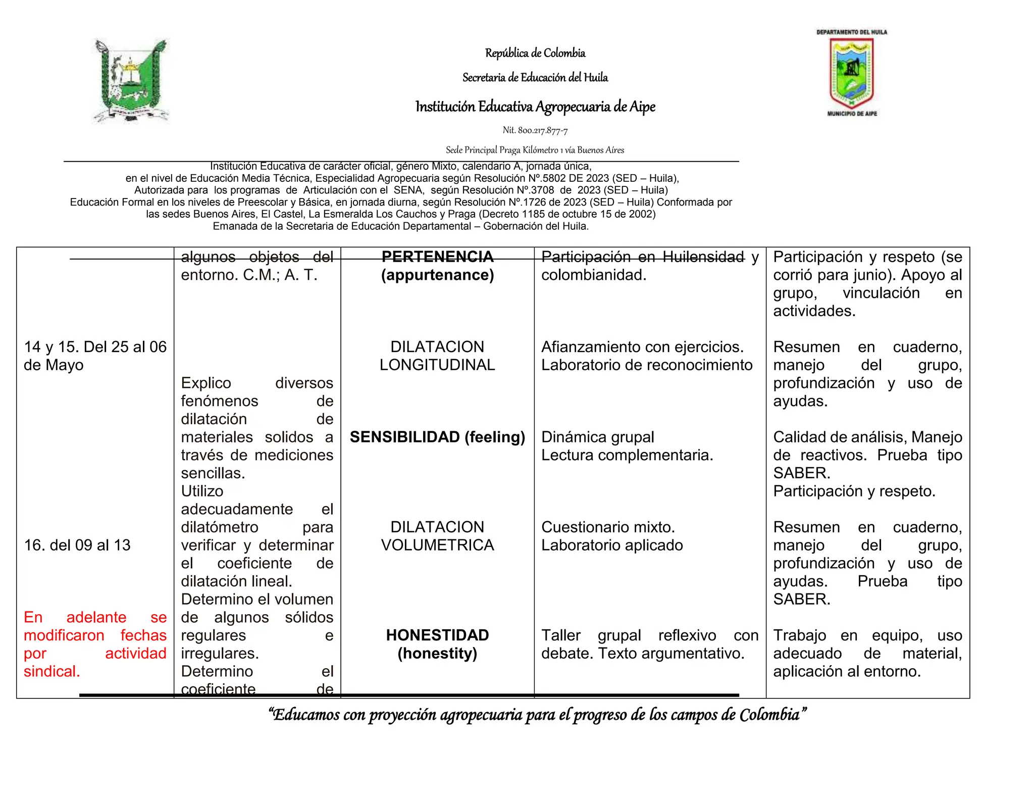 República de Colombia
Secretaria de Educación del Huila
Institución Educativa Agropecuaria de Aipe
Nit. 800.217.877-7
Sede Principal Praga Kilómetro 1 vía Buenos Aíres
“Educamos con proyección agropecuaria para el progreso de los campos de Colombia”
Institución Educativa de carácter oficial, género Mixto, calendario A, jornada única,
en el nivel de Educación Media Técnica, Especialidad Agropecuaria según Resolución Nº.5802 DE 2023 (SED – Huila),
Autorizada para los programas de Articulación con el SENA, según Resolución Nº.3708 de 2023 (SED – Huila)
Educación Formal en los niveles de Preescolar y Básica, en jornada diurna, según Resolución Nº.1726 de 2023 (SED – Huila) Conformada por
las sedes Buenos Aires, El Castel, La Esmeralda Los Cauchos y Praga (Decreto 1185 de octubre 15 de 2002)
Emanada de la Secretaria de Educación Departamental – Gobernación del Huila.
14 y 15. Del 25 al 06
de Mayo
16. del 09 al 13
En adelante se
modificaron fechas
por actividad
sindical.
algunos objetos del
entorno. C.M.; A. T.
Explico diversos
fenómenos de
dilatación de
materiales solidos a
través de mediciones
sencillas.
Utilizo
adecuadamente el
dilatómetro para
verificar y determinar
el coeficiente de
dilatación lineal.
Determino el volumen
de algunos sólidos
regulares e
irregulares.
Determino el
coeficiente de
PERTENENCIA
(appurtenance)
DILATACION
LONGITUDINAL
SENSIBILIDAD (feeling)
DILATACION
VOLUMETRICA
HONESTIDAD
(honestity)
Participación en Huilensidad y
colombianidad.
Afianzamiento con ejercicios.
Laboratorio de reconocimiento
Dinámica grupal
Lectura complementaria.
Cuestionario mixto.
Laboratorio aplicado
Taller grupal reflexivo con
debate. Texto argumentativo.
Participación y respeto (se
corrió para junio). Apoyo al
grupo, vinculación en
actividades.
Resumen en cuaderno,
manejo del grupo,
profundización y uso de
ayudas.
Calidad de análisis, Manejo
de reactivos. Prueba tipo
SABER.
Participación y respeto.
Resumen en cuaderno,
manejo del grupo,
profundización y uso de
ayudas. Prueba tipo
SABER.
Trabajo en equipo, uso
adecuado de material,
aplicación al entorno.
 