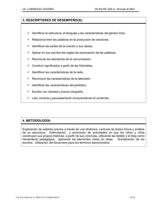 I.E. CÁRDENAS CENTRO PLAN DE AULA. Periodo II 2015
“La Excelencia es Nuestro Compromiso” 6/12
3. DESCRIPTORES DE DESEMPEÑO(S):
 Identificar la estructura, el lenguaje y las características del género lírico.
 Relacionar bien las palabras en la producción de oraciones.
 Identificar las partes de la oración y sus clases.
 Aplicar en sus escritos las reglas de acentuación de las palabras.
 Reconocer los elementos de la comunicación.
 Construir significados a partir de las historietas.
 Identificar las características de la radio.
 Reconocer las características de la televisión.
 Identificar las características del periódico.
 Escribir con claridad y buena ortografía.
 Leer correcta y pausadamente comprendiendo el contenido.
4. METODOLOGÍA:
Exploración de saberes previos a través de una dinámica. Lecturas de textos líricos y análisis
de su estructura. Estimulación y promoción de actividades en que los niños y niñas
construyan sus propios historias, a partir de sus vivencias, utilizando las tablets y el blog como
herramienta pedagógica, aplicando los elementos vistos en clase. Socialización de los
escritos. Utilización del diccionario para los términos desconocidos.
 