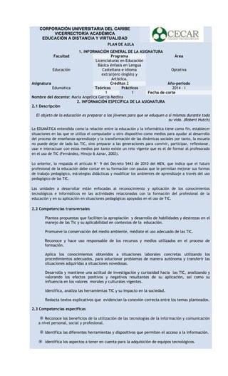 CORPORACIÓN UNIVERSITARIA DEL CARIBE
VICERRECTORÍA ACADÉMICA
EDUCACIÓN A DISTANCIA Y VIRTUALIDAD
PLAN DE AULA
1. INFORMACIÓN GENERAL DE LA ASIGNATURA
Programa
Área
Licenciaturas en Educación
Básica énfasis en Lengua
Educación
Castellana e Idioma
Optativa
extranjero (Inglés) y
Artística.
Asignatura
Créditos 2
Año-periodo
Edumática
Teóricos
Prácticos
2014 – I
1
1
Fecha de corte
Nombre del docente: Maria Angelica Garcia Medina
2. INFORMACIÓN ESPECÍFICA DE LA ASIGNATURA
2.1 Descripción
Facultad

El objeto de la educación es preparar a los jóvenes para que se eduquen a sí mismos durante toda
su vida. (Robert Hutch)
La EDUMÁTICA entendida como la relación entre la educación y la informática tiene como fin, establecer
situaciones en las que se utiliza el computador u otro dispositivo como medios para ayudar al desarrollo
del proceso de enseñanza-aprendizaje y la transformación de las dinámicas sociales por tanto, la escuela
no puede dejar de lado las TIC, sino preparar a las generaciones para convivir, participar, reflexionar,
usar e interactuar con estos medios por tanto existe un reto vigente que es el de formar al profesorado
en el uso de TIC (Fernández, Hinojo & Aznar, 2002).
Lo anterior, lo respalda el artículo N° 9 del Decreto 5443 de 2010 del MEN, que indica que el futuro
profesional de la educación debe contar en su formación con pautas que le permitan mejorar sus formas
de trabajo pedagógico, estrategias didácticas y modificar los ambientes de aprendizaje a través del uso
pedagógico de las TIC.
Las unidades a desarrollar están enfocadas al reconocimiento y aplicación de los conocimientos
tecnológicos e informáticos en las actividades relacionadas con la formación del profesional de la
educación y en su aplicación en situaciones pedagógicas apoyadas en el uso de TIC.

2.2 Competencias transversales
Plantea propuestas que faciliten la apropiación y desarrollo de habilidades y destrezas en el
manejo de las Tic y su aplicabilidad en contextos de la educación.
Promueve la conservación del medio ambiente, médiate el uso adecuado de las TIC.
Reconoce y hace uso responsable de los recursos y medios utilizados en el proceso de
formación.
Aplica los conocimientos obtenidos a situaciones laborales concretas utilizando los
procedimientos adecuados, para solucionar problemas de manera autónoma y transferir las
situaciones adquiridas a situaciones novedosas.
Desarrolla y mantiene una actitud de investigación y curiosidad hacia las TIC, analizando y
valorando los efectos positivos y negativos resultantes de su aplicación, así como su
influencia en los valores morales y culturales vigentes.
Identifica, analiza las herramientas TIC y su impacto en la sociedad.
Redacta textos explicativos que evidencian la conexión correcta entre los temas planteados.
2.3 Competencias específicas

 Reconoce los beneficios de la utilización de las tecnologías de la información y comunicación
a nivel personal, social y profesional.
 Identifica las diferentes herramientas y dispositivos que permiten el acceso a la información.
 Identifica los aspectos a tener en cuenta para la adquisición de equipos tecnológicos.

 